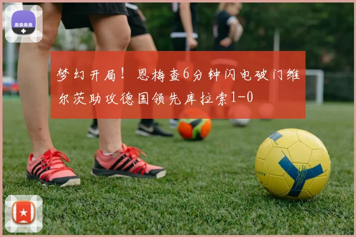 梦幻开局！恩梅查6分钟闪电破门维尔茨助攻德国领先库拉索1-0